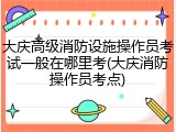 大庆高级消防设施操作员考试一般在哪里考(大庆消防操作员考点)