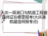 大庆一级港口与航道工程建造师证在哪里报考(大庆港航建造师报考点)