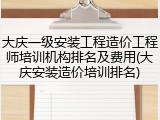 大庆一级安装工程造价工程师培训机构排名及费用(大庆安装造价培训排名)