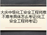 大庆中级化工安全工程师难不难考具体怎么考证(化工安全工程师考证)