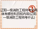 辽阳一级消防工程师考试具体有哪些科目和内容(辽阳一级消防工程师考什么)