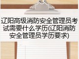 辽阳高级消防安全管理员考试需要什么学历(辽阳消防安全管理员学历要求)