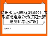 辽阳水运材料检测师如何考取证书难度分析(辽阳水运检测师考证难度)