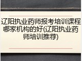 辽阳执业药师报考培训课程哪家机构的好(辽阳执业药师培训推荐)