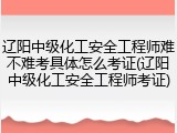 辽阳中级化工安全工程师难不难考具体怎么考证(辽阳中级化工安全工程师考证)