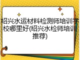 绍兴水运材料检测师培训学校哪里好(绍兴水检师培训推荐)