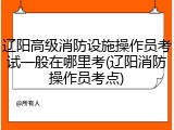 辽阳高级消防设施操作员考试一般在哪里考(辽阳消防操作员考点)