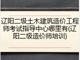 辽阳二级土木建筑造价工程师考试指导中心哪里有(辽阳二级造价师培训)