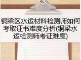 铜梁区水运材料检测师如何考取证书难度分析(铜梁水运检测师考证难度)