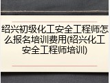 绍兴初级化工安全工程师怎么报名培训费用(绍兴化工安全工程师培训)