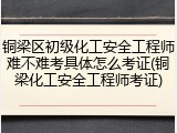 铜梁区初级化工安全工程师难不难考具体怎么考证(铜梁化工安全工程师考证)