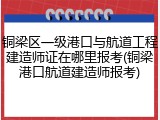 铜梁区一级港口与航道工程建造师证在哪里报考(铜梁港口航道建造师报考)