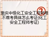 重庆中级化工安全工程师难不难考具体怎么考证(化工安全工程师考证)