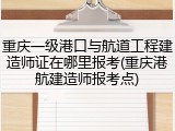 重庆一级港口与航道工程建造师证在哪里报考(重庆港航建造师报考点)