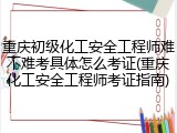 重庆初级化工安全工程师难不难考具体怎么考证(重庆化工安全工程师考证指南)