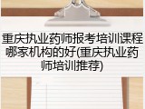 重庆执业药师报考培训课程哪家机构的好(重庆执业药师培训推荐)