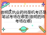 崇明区执业药师是机考还是笔试考场在哪里(崇明药师考场在哪)