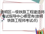 崇明区一级铁路工程建造师考试指导中心哪里有(崇明铁路工程师考试点)