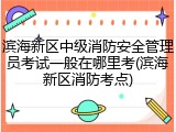 滨海新区中级消防安全管理员考试一般在哪里考(滨海新区消防考点)