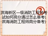 滨海新区一级消防工程师考试如何高分通过怎么备考(滨海消防工程师高分备考)