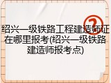 绍兴一级铁路工程建造师证在哪里报考(绍兴一级铁路建造师报考点)