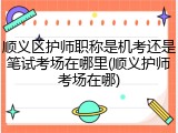 顺义区护师职称是机考还是笔试考场在哪里(顺义护师考场在哪)