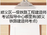 顺义区一级铁路工程建造师考试指导中心哪里有(顺义铁路建造师考点)