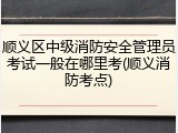 顺义区中级消防安全管理员考试一般在哪里考(顺义消防考点)