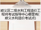 顺义区二级水利工程造价工程师考试指导中心哪里有(顺义水利造价考试点)