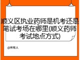 顺义区执业药师是机考还是笔试考场在哪里(顺义药师考试地点方式)