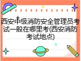 西安中级消防安全管理员考试一般在哪里考(西安消防考试地点)