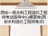 西安一级水利工程造价工程师考试指导中心哪里有(西安水利造价工程师考点)