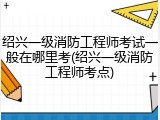 绍兴一级消防工程师考试一般在哪里考(绍兴一级消防工程师考点)