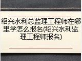 绍兴水利总监理工程师在哪里学怎么报名(绍兴水利监理工程师报名)