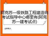 阿克苏一级铁路工程建造师考试指导中心哪里有(阿克苏一建考试点)