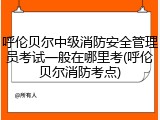 呼伦贝尔中级消防安全管理员考试一般在哪里考(呼伦贝尔消防考点)