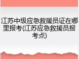 江苏中级应急救援员证在哪里报考(江苏应急救援员报考点)