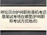 呼伦贝尔护师职称是机考还是笔试考场在哪里(护师职称考试方式地点)