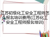江苏初级化工安全工程师怎么报名培训费用(江苏化工安全工程师报名培训)
