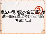 崇左中级消防安全管理员考试一般在哪里考(崇左消防考试地点)