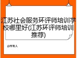 江苏社会服务环评师培训学校哪里好(江苏环评师培训推荐)