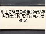 阳江初级应急救援员考试难点具体分析(阳江应急考试难点)