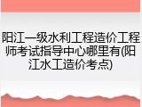 阳江一级水利工程造价工程师考试指导中心哪里有(阳江水工造价考点)