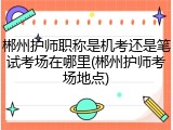 郴州护师职称是机考还是笔试考场在哪里(郴州护师考场地点)