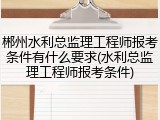 郴州水利总监理工程师报考条件有什么要求(水利总监理工程师报考条件)