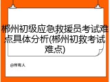 郴州初级应急救援员考试难点具体分析(郴州初救考试难点)