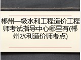 郴州一级水利工程造价工程师考试指导中心哪里有(郴州水利造价师考点)