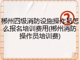 郴州四级消防设施操作员怎么报名培训费用(郴州消防操作员培训费)