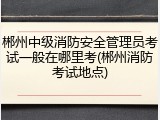 郴州中级消防安全管理员考试一般在哪里考(郴州消防考试地点)