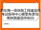 黔东南一级铁路工程建造师考试指导中心哪里有(黔东南铁路建造师培训)